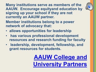 AAUW College and
University Partners
Many institutions serve as members of the
AAUW. Encourage equityand education by
signing up your school if they are not
currently an AAUW partner.
Member institutions belong to a power
network of advocacy that:
• allows opportunities for leadership
• has various professional development
resources and research funding for faculty
• leadership, development, fellowship, and
grant resources for students.
 