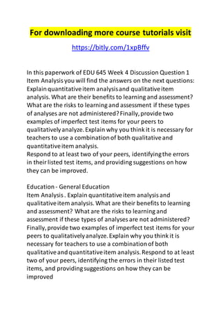 For downloading more course tutorials visit 
https://bitly.com/1xpBffv 
In this paperwork of EDU 645 Week 4 Discussion Question 1 
Item Analysis you will find the answers on the next questions: 
Explain quantitative item analysis and qualitative item 
analysis. What are their benefits to learning and assessment? 
What are the risks to learning and assessment if these types 
of analyses are not administered? Finally, provide two 
examples of imperfect test items for your peers to 
qualitatively analyze. Explain why you think it is necessary for 
teachers to use a combination of both qualitative and 
quantitative item analysis. 
Respond to at least two of your peers, identifying the errors 
in their listed test items, and providing suggestions on how 
they can be improved. 
Education - General Education 
Item Analysis . Explain quantitative item analysis and 
qualitative item analysis. What are their benefits to learning 
and assessment? What are the risks to learning and 
assessment if these types of analyses are not administered? 
Finally, provide two examples of imperfect test items for your 
peers to qualitatively analyze. Explain why you think it is 
necessary for teachers to use a combination of both 
qualitative and quantitative item analysis. Respond to at least 
two of your peers, identifying the errors in their listed test 
items, and providing suggestions on how they can be 
improved 
 