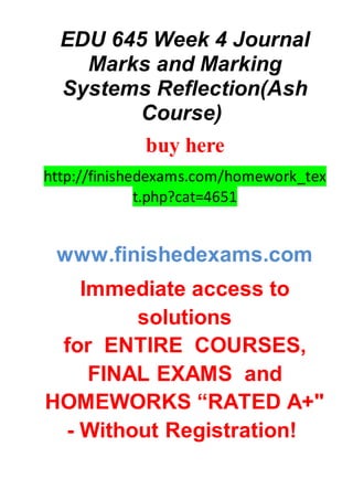 EDU 645 Week 4 Journal
Marks and Marking
Systems Reflection(Ash
Course)
buy here
http://finishedexams.com/homework_tex
t.php?cat=4651
www.finishedexams.com
Immediate access to
solutions
for ENTIRE COURSES,
FINAL EXAMS and
HOMEWORKS “RATED A+"
- Without Registration!
 