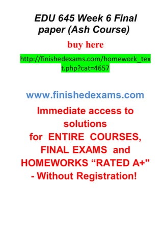 EDU 645 Week 6 Final
paper (Ash Course)
buy here
http://finishedexams.com/homework_tex
t.php?cat=4657
www.finishedexams.com
Immediate access to
solutions
for ENTIRE COURSES,
FINAL EXAMS and
HOMEWORKS “RATED A+"
- Without Registration!
 