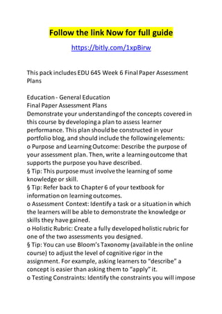 Follow the link Now for full guide
https://bitly.com/1xpBirw
This pack includes EDU 645 Week 6 FinalPaper Assessment
Plans
Education- General Education
Final Paper Assessment Plans
Demonstrate your understandingof the concepts covered in
this course by developinga plan to assess learner
performance. This plan shouldbe constructed in your
portfolio blog, and should include the followingelements:
o Purpose and Learning Outcome: Describe the purpose of
your assessment plan. Then, write a learningoutcome that
supports the purpose you have described.
§ Tip: This purpose must involvethe learning of some
knowledge or skill.
§ Tip: Refer back to Chapter6 of your textbook for
informationon learning outcomes.
o Assessment Context: Identify a task or a situationin which
the learners will be able to demonstrate the knowledge or
skills they have gained.
o Holistic Rubric: Create a fully developedholistic rubric for
one of the two assessments you designed.
§ Tip: You can use Bloom’sTaxonomy (availablein the online
course) to adjust the level of cognitive rigor in the
assignment. For example, asking learners to “describe” a
concept is easier than asking them to “apply” it.
o Testing Constraints: Identify the constraints you will impose
 