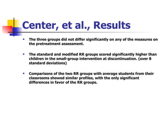 Center, et al., Results The three groups did not differ significantly on any of the measures on the pretreatment assessment. The standard and modified RR groups scored significantly higher than children in the small-group intervention at discontinuation. (over 8 standard deviations) Comparisons of the two RR groups with average students from their classrooms showed similar profiles, with the only significant differences in favor of the RR groups. 
