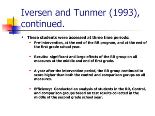 Iversen and Tunmer (1993), continued. These students were assessed at three time periods: Pre-intervention, at the end of the RR program, and at the end of the first grade school year. Results:  significant and large effects of the RR group on all measures at the middle and end of first grade. A year after the intervention period, the RR group continued to score higher than both the control and comparison gorups on all measures. Efficiency:  Conducted an analysis of students in the RR, Control, and comparison groups based on test results collected in the middle of the second grade school year. 