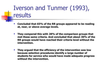Iverson and Tunmer (1993), results Concluded that 65% of the RR groups appeared to be reading at, near, or above average levels. They compared this with 28% of the comparison groups that met these same criteria. And concluded that about 30% of the RR groups would have reached their criteria level without the intervention. They argued that the efficiency of the intervention was low because selection procedures identify a large number of students for service who would have made adequate progress without the intervention. 