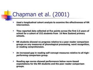 Chapman et al. (2001) Used a longitudinal cohort analysis to examine the effectiveness of RR intervention. They reported data collected at five points across the first 2.5 years of school for a cohort of 152 students from  16 New Zealand primary schools. RR students showed no progress relative to a poor reader comparison groups on any measures of phonological processing, word recognition, or reading comprehension. An increased gap in reading self-concept measures relative to all high-performing comparison group. Reading age norms showed performance below norm-based expectations for the RR students and the poor reader comparison groups. 