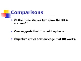 Comparisons Of the three studies two show the RR is successful. One suggests that it is not long term. Objective critics acknowledge that RR works. 