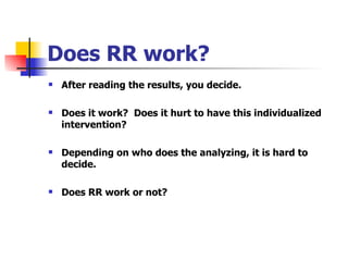 Does RR work? After reading the results, you decide. Does it work?  Does it hurt to have this individualized intervention?  Depending on who does the analyzing, it is hard to decide. Does RR work or not? 