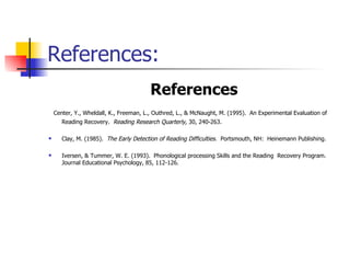 References: References   Center, Y., Wheldall, K., Freeman, L., Outhred, L., & McNaught, M. (1995).  An Experimental Evaluation of Reading Recovery.  Reading Research Quarterly,  30, 240-263.   Clay, M. (1985).  The Early Detection of Reading Difficulties.  Portsmouth, NH:  Heinemann Publishing.   Iversen, & Tummer, W. E. (1993).  Phonological processing Skills and the Reading  Recovery Program.  Journal Educational Psychology, 85, 112-126. 