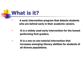 What is it? A early intervention program that detects students  who are behind early in their academic careers. It is a widely used early intervention for the lowest  performing first-graders. It is a one on one tutorial intervention that  increases emerging literacy abilities for students of  all diverse populations. 