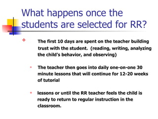 What happens once the students are selected for RR? The first 10 days are spent on the teacher building trust with the student.  (reading, writing, analyzing  the child’s behavior, and observing) The teacher then goes into daily one-on-one 30  minute lessons that will continue for 12-20 weeks  of tutorial  lessons or until the RR teacher feels the child is    ready to return to regular instruction in the  classroom. 