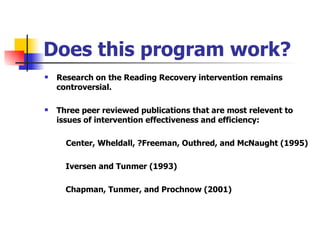 Does this program work? Research on the Reading Recovery intervention remains controversial. Three peer reviewed publications that are most relevent to issues of intervention effectiveness and efficiency:   Center, Wheldall, ?Freeman, Outhred, and McNaught (1995) Iversen and Tunmer (1993) Chapman, Tunmer, and Prochnow (2001) 