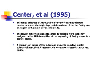 Center, et al (1995) Examined progress of 3 groups on a variety of reading-related measures across the beginning, middle and end of the the first grade and again in the middle of second grade. The lowest achieving students across 10 schools were randomly assigned to the RR intervention at the beginning of first grade or to a control group. A comparison group of low-achieving students from five similar schools without the RR intervention were also assessed at each test period. 