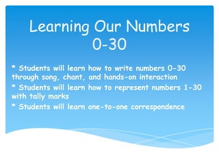 Learning Our Numbers
              0-30
* Students will learn   how to write numbers 0-30
through song, chant,    and hands-on interaction
* Students will learn   how to represent numbers 1-30
with tally marks
* Students will learn   one-to-one correspondence
 
