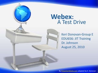 Webex:
 A Test Drive
    Keri Donovan-Group E
    EDU656: JIT Training
    Dr. Johnson
    August 25, 2010




  By PresenterMedia.com adapted by K. Donovan
 
