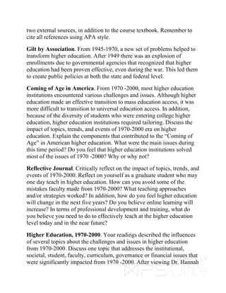 two external sources, in addition to the course textbook. Remember to
cite all references using APA style.
Gilt by Association. From 1945-1970, a new set of problems helped to
transform higher education. After 1949 there was an explosion of
enrollments due to governmental agencies that recognized that higher
education had been proven effective, even during the war. This led them
to create public policies at both the state and federal level.
Coming of Age in America. From 1970 -2000, most higher education
institutions encountered various challenges and issues. Although higher
education made an effective transition to mass education access, it was
more difficult to transition to universal education access. In addition,
because of the diversity of students who were entering college higher
education, higher education institutions required tailoring. Discuss the
impact of topics, trends, and events of 1970-2000 era on higher
education. Explain the components that contributed to the “Coming of
Age” in American higher education. What were the main issues during
this time period? Do you feel that higher education institutions solved
most of the issues of 1970 -2000? Why or why not?
Reflective Journal. Critically reflect on the impact of topics, trends, and
events of 1970-2000. Reflect on yourself as a graduate student who may
one day teach in higher education. How can you avoid some of the
mistakes faculty made from 1970-2000? What teaching approaches
and/or strategies worked? In addition, how do you feel higher education
will change in the next five years? Do you believe online learning will
increase? In terms of professional development and training, what do
you believe you need to do to effectively teach at the higher education
level today and in the near future?
Higher Education, 1970-2000. Your readings described the influences
of several topics about the challenges and issues in higher education
from 1970-2000. Discuss one topic that addresses the institutional,
societal, student, faculty, curriculum, governance or financial issues that
were significantly impacted from 1970 -2000. After viewing Dr. Hannah
 