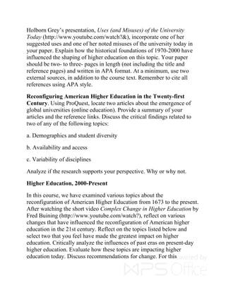 Holborn Grey’s presentation, Uses (and Misuses) of the University
Today (http://www.youtube.com/watch?&), incorporate one of her
suggested uses and one of her noted misuses of the university today in
your paper. Explain how the historical foundations of 1970-2000 have
influenced the shaping of higher education on this topic. Your paper
should be two- to three- pages in length (not including the title and
reference pages) and written in APA format. At a minimum, use two
external sources, in addition to the course text. Remember to cite all
references using APA style.
Reconfiguring American Higher Education in the Twenty-first
Century. Using ProQuest, locate two articles about the emergence of
global universities (online education). Provide a summary of your
articles and the reference links. Discuss the critical findings related to
two of any of the following topics:
a. Demographics and student diversity
b. Availability and access
c. Variability of disciplines
Analyze if the research supports your perspective. Why or why not.
Higher Education, 2000-Present
In this course, we have examined various topics about the
reconfiguration of American Higher Education from 1673 to the present.
After watching the short video Complex Change in Higher Education by
Fred Buining (http://www.youtube.com/watch?), reflect on various
changes that have influenced the reconfiguration of American higher
education in the 21st century. Reflect on the topics listed below and
select two that you feel have made the greatest impact on higher
education. Critically analyze the influences of past eras on present-day
higher education. Evaluate how these topics are impacting higher
education today. Discuss recommendations for change. For this
 