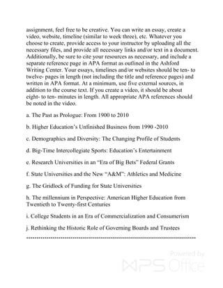 assignment, feel free to be creative. You can write an essay, create a
video, website, timeline (similar to week three), etc. Whatever you
choose to create, provide access to your instructor by uploading all the
necessary files, and provide all necessary links and/or text in a document.
Additionally, be sure to cite your resources as necessary, and include a
separate reference page in APA format as outlined in the Ashford
Writing Center. Your essays, timelines and/or websites should be ten- to
twelve- pages in length (not including the title and reference pages) and
written in APA format. At a minimum, use five external sources, in
addition to the course text. If you create a video, it should be about
eight- to ten- minutes in length. All appropriate APA references should
be noted in the video.
a. The Past as Prologue: From 1900 to 2010
b. Higher Education’s Unfinished Business from 1990 -2010
c. Demographics and Diversity: The Changing Profile of Students
d. Big-Time Intercollegiate Sports: Education’s Entertainment
e. Research Universities in an “Era of Big Bets” Federal Grants
f. State Universities and the New “A&M”: Athletics and Medicine
g. The Gridlock of Funding for State Universities
h. The millennium in Perspective: American Higher Education from
Twentieth to Twenty-first Centuries
i. College Students in an Era of Commercialization and Consumerism
j. Rethinking the Historic Role of Governing Boards and Trustees
*************************************************************************************
 