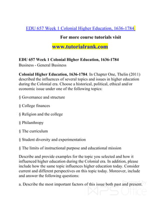 EDU 657 Week 1 Colonial Higher Education, 1636-1784
For more course tutorials visit
www.tutorialrank.com
EDU 657 Week 1 Colonial Higher Education, 1636-1784
Business - General Business
Colonial Higher Education, 1636-1784. In Chapter One, Thelin (2011)
described the influences of several topics and issues in higher education
during the Colonial era. Choose a historical, political, ethical and/or
economic issue under one of the following topics:
§ Governance and structure
§ College finances
§ Religion and the college
§ Philanthropy
§ The curriculum
§ Student diversity and experimentation
§ The limits of instructional purpose and educational mission
Describe and provide examples for the topic you selected and how it
influenced higher education during the Colonial era. In addition, please
include how the same topic influences higher education today. Consider
current and different perspectives on this topic today. Moreover, include
and answer the following questions:
a. Describe the most important factors of this issue both past and present.
 