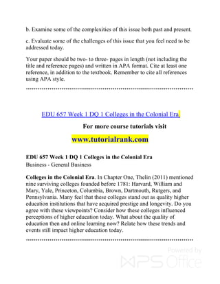 b. Examine some of the complexities of this issue both past and present.
c. Evaluate some of the challenges of this issue that you feel need to be
addressed today.
Your paper should be two- to three- pages in length (not including the
title and reference pages) and written in APA format. Cite at least one
reference, in addition to the textbook. Remember to cite all references
using APA style.
*************************************************************************************
EDU 657 Week 1 DQ 1 Colleges in the Colonial Era
For more course tutorials visit
www.tutorialrank.com
EDU 657 Week 1 DQ 1 Colleges in the Colonial Era
Business - General Business
Colleges in the Colonial Era. In Chapter One, Thelin (2011) mentioned
nine surviving colleges founded before 1781: Harvard, William and
Mary, Yale, Princeton, Columbia, Brown, Dartmouth, Rutgers, and
Pennsylvania. Many feel that these colleges stand out as quality higher
education institutions that have acquired prestige and longevity. Do you
agree with these viewpoints? Consider how these colleges influenced
perceptions of higher education today. What about the quality of
education then and online learning now? Relate how these trends and
events still impact higher education today.
*************************************************************************************
 