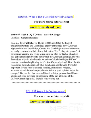 EDU 657 Week 1 DQ 2 Colonial Revival Colleges
For more course tutorials visit
www.tutorialrank.com
EDU 657 Week 1 DQ 2 Colonial Revival Colleges
Business - General Business
Colonial Revival Colleges. Thelin (2011) noted that the English
universities Oxford and Cambridge greatly influenced early American
higher education. In addition, Oxford and Cambridge were autonomous,
privately endowed and linked to a federation. The “collegiate system” of
combining learning and living was a seminal plan for higher education
that college founders tried to capture for the American colonies. Discuss
the various ways in which early American Colonial colleges did "not"
emulate or resisted replicating the Oxford-Cambridge ideal. Describe the
reasons for these changes and what the change agents were. Consider
important factors such as college funding, curriculum, religion,
architecture and the student population .What is your opinion about the
changes? Do you feel that the established political powers should have
taken a different direction or kept some of the key elements of the
Oxford-Cambridge ideal? Explain why or why not.
*************************************************************************************
EDU 657 Week 1 Reflective Journal
For more course tutorials visit
www.tutorialrank.com
 