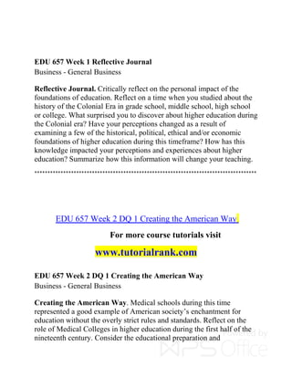 EDU 657 Week 1 Reflective Journal
Business - General Business
Reflective Journal. Critically reflect on the personal impact of the
foundations of education. Reflect on a time when you studied about the
history of the Colonial Era in grade school, middle school, high school
or college. What surprised you to discover about higher education during
the Colonial era? Have your perceptions changed as a result of
examining a few of the historical, political, ethical and/or economic
foundations of higher education during this timeframe? How has this
knowledge impacted your perceptions and experiences about higher
education? Summarize how this information will change your teaching.
*************************************************************************************
EDU 657 Week 2 DQ 1 Creating the American Way
For more course tutorials visit
www.tutorialrank.com
EDU 657 Week 2 DQ 1 Creating the American Way
Business - General Business
Creating the American Way. Medical schools during this time
represented a good example of American society’s enchantment for
education without the overly strict rules and standards. Reflect on the
role of Medical Colleges in higher education during the first half of the
nineteenth century. Consider the educational preparation and
 