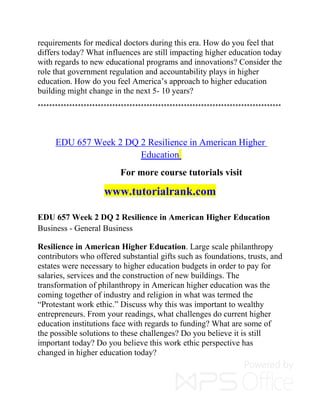 requirements for medical doctors during this era. How do you feel that
differs today? What influences are still impacting higher education today
with regards to new educational programs and innovations? Consider the
role that government regulation and accountability plays in higher
education. How do you feel America’s approach to higher education
building might change in the next 5- 10 years?
*************************************************************************************
EDU 657 Week 2 DQ 2 Resilience in American Higher
Education
For more course tutorials visit
www.tutorialrank.com
EDU 657 Week 2 DQ 2 Resilience in American Higher Education
Business - General Business
Resilience in American Higher Education. Large scale philanthropy
contributors who offered substantial gifts such as foundations, trusts, and
estates were necessary to higher education budgets in order to pay for
salaries, services and the construction of new buildings. The
transformation of philanthropy in American higher education was the
coming together of industry and religion in what was termed the
“Protestant work ethic.” Discuss why this was important to wealthy
entrepreneurs. From your readings, what challenges do current higher
education institutions face with regards to funding? What are some of
the possible solutions to these challenges? Do you believe it is still
important today? Do you believe this work ethic perspective has
changed in higher education today?
 