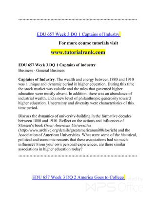 *************************************************************************************
EDU 657 Week 3 DQ 1 Captains of Industry
For more course tutorials visit
www.tutorialrank.com
EDU 657 Week 3 DQ 1 Captains of Industry
Business - General Business
Captains of Industry. The wealth and energy between 1880 and 1910
was a unique and dynamic period in higher education. During this time
the stock market was volatile and the rules that governed higher
education were mostly absent. In addition, there was an abundance of
industrial wealth, and a new level of philanthropic generosity toward
higher education. Uncertainty and diversity were characteristics of this
time period.
Discuss the dynamics of university-building in the formative decades
between 1880 and 1910. Reflect on the actions and influences of
Slossen’s book Great American Universities
(http://www.archive.org/details/greatamericanuni00slosrich) and the
Association of American Universities. What were some of the historical,
political and economic reasons that these associations had so much
influence? From your own personal experiences, are there similar
associations in higher education today?
*************************************************************************************
EDU 657 Week 3 DQ 2 America Goes to College
 