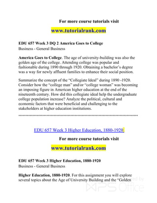 For more course tutorials visit
www.tutorialrank.com
EDU 657 Week 3 DQ 2 America Goes to College
Business - General Business
America Goes to College. The age of university-building was also the
golden age of the college. Attending college was popular and
fashionable during 1890 through 1920. Obtaining a bachelor’s degree
was a way for newly affluent families to enhance their social position.
Summarize the concept of the “Collegiate Ideal” during 1890 -1920.
Consider how the “college man” and/or “college woman” was becoming
an imposing figure in American higher education at the end of the
nineteenth century. How did this collegiate ideal help the undergraduate
college population increase? Analyze the political, cultural and
economic factors that were beneficial and challenging to the
stakeholders at higher education institutions.
*************************************************************************************
EDU 657 Week 3 Higher Education, 1880-1920
For more course tutorials visit
www.tutorialrank.com
EDU 657 Week 3 Higher Education, 1880-1920
Business - General Business
Higher Education, 1880-1920. For this assignment you will explore
several topics about the Age of University Building and the “Golden
 