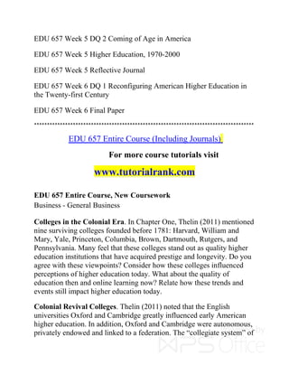 EDU 657 Week 5 DQ 2 Coming of Age in America
EDU 657 Week 5 Higher Education, 1970-2000
EDU 657 Week 5 Reflective Journal
EDU 657 Week 6 DQ 1 Reconfiguring American Higher Education in
the Twenty-first Century
EDU 657 Week 6 Final Paper
*************************************************************************************
EDU 657 Entire Course (Including Journals)
For more course tutorials visit
www.tutorialrank.com
EDU 657 Entire Course, New Coursework
Business - General Business
Colleges in the Colonial Era. In Chapter One, Thelin (2011) mentioned
nine surviving colleges founded before 1781: Harvard, William and
Mary, Yale, Princeton, Columbia, Brown, Dartmouth, Rutgers, and
Pennsylvania. Many feel that these colleges stand out as quality higher
education institutions that have acquired prestige and longevity. Do you
agree with these viewpoints? Consider how these colleges influenced
perceptions of higher education today. What about the quality of
education then and online learning now? Relate how these trends and
events still impact higher education today.
Colonial Revival Colleges. Thelin (2011) noted that the English
universities Oxford and Cambridge greatly influenced early American
higher education. In addition, Oxford and Cambridge were autonomous,
privately endowed and linked to a federation. The “collegiate system” of
 