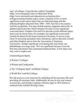 Age” of colleges. Using the free website Timeglider
(http://www.timeglider.com/) or Microsoft Word
(http://www.microsoft.com/education/en-us/teachers/how-
to/Pages/creating-timeline.aspx), create a timeline of five or more
significant events and/or topics that you find interesting and that
influenced higher education from 1880 - 1920. Feel free to be creative
with this assignment. You may include pictures, diagrams and words. In
addition please provide a brief summary for each of your significant
event and topics. Chapters Four and Five provide several different topics
and events to choose from. For example, one significant event could
include the Quest for the Great American University. It was an event
when 14 university presidents from institutions such as Harvard, Cornell,
and Johns Hopkins met to form the Association of American
Universities. Another significant event during this time frame was
philanthropy on a large scale. This was significant because it was the
first time universities had a permanent financial base. A few topics you
may want to explore are:
§ Intercollegiate Sports
§ Women’s Colleges
§ Women and Coeducation
§ The “Collegiate Ideal” and Black Colleges
§ World War I and the Colleges
Provide access to your instructor by uploading all the necessary files and
providing all necessary links. Additionally, be sure to cite your sources
as necessary, and include a separate reference page in APA format as
outlined in the Ashford Writing Center.
*************************************************************************************
 