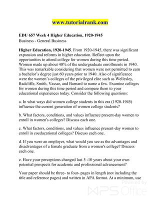 www.tutorialrank.com
EDU 657 Week 4 Higher Education, 1920-1945
Business - General Business
Higher Education, 1920-1945. From 1920-1945, there was significant
expansion and reforms in higher education. Reflect upon the
opportunities to attend college for women during this time period.
Women made up about 40% of the undergraduate enrollments in 1940.
This was remarkable considering that women were not permitted to earn
a bachelor’s degree just 60 years prior to 1940. Also of significance
were the women’s colleges of the privileged elite such as Wellesley,
Radcliffe, Smith, Vassar, and Barnard to name a few. Examine colleges
for women during this time period and compare them to your
educational experiences today. Consider the following questions:
a. In what ways did women college students in this era (1920-1945)
influence the current generation of women college students?
b. What factors, conditions, and values influence present-day women to
enroll in women's colleges? Discuss each one.
c. What factors, conditions, and values influence present-day women to
enroll in coeducational colleges? Discuss each one.
d. If you were an employer, what would you see as the advantages and
disadvantages of a female graduate from a women's college? Discuss
each one.
e. Have your perceptions changed last 5 -10 years about your own
potential prospects for academic and professional advancement?
Your paper should be three- to four- pages in length (not including the
title and reference pages) and written in APA format. At a minimum, use
 