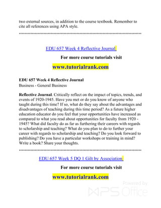 two external sources, in addition to the course textbook. Remember to
cite all references using APA style.
*************************************************************************************
EDU 657 Week 4 Reflective Journal
For more course tutorials visit
www.tutorialrank.com
EDU 657 Week 4 Reflective Journal
Business - General Business
Reflective Journal. Critically reflect on the impact of topics, trends, and
events of 1920-1945. Have you met or do you know of anyone who
taught during this time? If so, what do they say about the advantages and
disadvantages of teaching during this time period? As a future higher
education educator do you feel that your opportunities have increased as
compared to what you read about opportunities for faculty from 1920 -
1945? What did faculty do as far as furthering their careers with regards
to scholarship and teaching? What do you plan to do to further your
career with regards to scholarship and teaching? Do you look forward to
publishing? Do you have a particular workshops or training in mind?
Write a book? Share your thoughts.
*************************************************************************************
EDU 657 Week 5 DQ 1 Gilt by Association
For more course tutorials visit
www.tutorialrank.com
 
