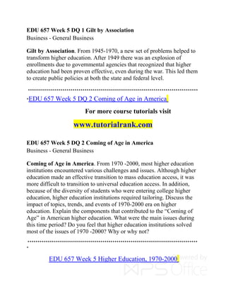 EDU 657 Week 5 DQ 1 Gilt by Association
Business - General Business
Gilt by Association. From 1945-1970, a new set of problems helped to
transform higher education. After 1949 there was an explosion of
enrollments due to governmental agencies that recognized that higher
education had been proven effective, even during the war. This led them
to create public policies at both the state and federal level.
************************************************************************************
*EDU 657 Week 5 DQ 2 Coming of Age in America
For more course tutorials visit
www.tutorialrank.com
EDU 657 Week 5 DQ 2 Coming of Age in America
Business - General Business
Coming of Age in America. From 1970 -2000, most higher education
institutions encountered various challenges and issues. Although higher
education made an effective transition to mass education access, it was
more difficult to transition to universal education access. In addition,
because of the diversity of students who were entering college higher
education, higher education institutions required tailoring. Discuss the
impact of topics, trends, and events of 1970-2000 era on higher
education. Explain the components that contributed to the “Coming of
Age” in American higher education. What were the main issues during
this time period? Do you feel that higher education institutions solved
most of the issues of 1970 -2000? Why or why not?
************************************************************************************
*
EDU 657 Week 5 Higher Education, 1970-2000
 