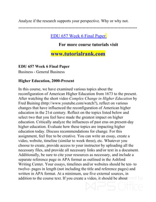 Analyze if the research supports your perspective. Why or why not.
*************************************************************************************
EDU 657 Week 6 Final Paper
For more course tutorials visit
www.tutorialrank.com
EDU 657 Week 6 Final Paper
Business - General Business
Higher Education, 2000-Present
In this course, we have examined various topics about the
reconfiguration of American Higher Education from 1673 to the present.
After watching the short video Complex Change in Higher Education by
Fred Buining (http://www.youtube.com/watch?), reflect on various
changes that have influenced the reconfiguration of American higher
education in the 21st century. Reflect on the topics listed below and
select two that you feel have made the greatest impact on higher
education. Critically analyze the influences of past eras on present-day
higher education. Evaluate how these topics are impacting higher
education today. Discuss recommendations for change. For this
assignment, feel free to be creative. You can write an essay, create a
video, website, timeline (similar to week three), etc. Whatever you
choose to create, provide access to your instructor by uploading all the
necessary files, and provide all necessary links and/or text in a document.
Additionally, be sure to cite your resources as necessary, and include a
separate reference page in APA format as outlined in the Ashford
Writing Center. Your essays, timelines and/or websites should be ten- to
twelve- pages in length (not including the title and reference pages) and
written in APA format. At a minimum, use five external sources, in
addition to the course text. If you create a video, it should be about
 