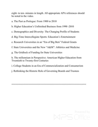 eight- to ten- minutes in length. All appropriate APA references should
be noted in the video.
a. The Past as Prologue: From 1900 to 2010
b. Higher Education’s Unfinished Business from 1990 -2010
c. Demographics and Diversity: The Changing Profile of Students
d. Big-Time Intercollegiate Sports: Education’s Entertainment
e. Research Universities in an “Era of Big Bets” Federal Grants
f. State Universities and the New “A&M”: Athletics and Medicine
g. The Gridlock of Funding for State Universities
h. The millennium in Perspective: American Higher Education from
Twentieth to Twenty-first Centuries
i. College Students in an Era of Commercialization and Consumerism
j. Rethinking the Historic Role of Governing Boards and Trustees
*************************************************************************************
 