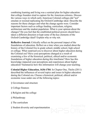 combining learning and living was a seminal plan for higher education
that college founders tried to capture for the American colonies. Discuss
the various ways in which early American Colonial colleges did "not"
emulate or resisted replicating the Oxford-Cambridge ideal. Describe the
reasons for these changes and what the change agents were. Consider
important factors such as college funding, curriculum, religion,
architecture and the student population .What is your opinion about the
changes? Do you feel that the established political powers should have
taken a different direction or kept some of the key elements of the
Oxford-Cambridge ideal? Explain why or why not.
Reflective Journal. Critically reflect on the personal impact of the
foundations of education. Reflect on a time when you studied about the
history of the Colonial Era in grade school, middle school, high school
or college. What surprised you to discover about higher education during
the Colonial era? Have your perceptions changed as a result of
examining a few of the historical, political, ethical and/or economic
foundations of higher education during this timeframe? How has this
knowledge impacted your perceptions and experiences about higher
education? Summarize how this information will change your teaching.
Colonial Higher Education, 1636-1784. In Chapter One, Thelin (2011)
described the influences of several topics and issues in higher education
during the Colonial era. Choose a historical, political, ethical and/or
economic issue under one of the following topics:
§ Governance and structure
§ College finances
§ Religion and the college
§ Philanthropy
§ The curriculum
§ Student diversity and experimentation
 
