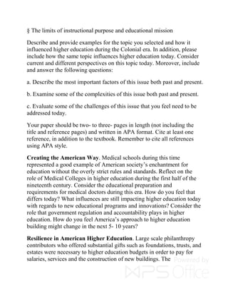 § The limits of instructional purpose and educational mission
Describe and provide examples for the topic you selected and how it
influenced higher education during the Colonial era. In addition, please
include how the same topic influences higher education today. Consider
current and different perspectives on this topic today. Moreover, include
and answer the following questions:
a. Describe the most important factors of this issue both past and present.
b. Examine some of the complexities of this issue both past and present.
c. Evaluate some of the challenges of this issue that you feel need to be
addressed today.
Your paper should be two- to three- pages in length (not including the
title and reference pages) and written in APA format. Cite at least one
reference, in addition to the textbook. Remember to cite all references
using APA style.
Creating the American Way. Medical schools during this time
represented a good example of American society’s enchantment for
education without the overly strict rules and standards. Reflect on the
role of Medical Colleges in higher education during the first half of the
nineteenth century. Consider the educational preparation and
requirements for medical doctors during this era. How do you feel that
differs today? What influences are still impacting higher education today
with regards to new educational programs and innovations? Consider the
role that government regulation and accountability plays in higher
education. How do you feel America’s approach to higher education
building might change in the next 5- 10 years?
Resilience in American Higher Education. Large scale philanthropy
contributors who offered substantial gifts such as foundations, trusts, and
estates were necessary to higher education budgets in order to pay for
salaries, services and the construction of new buildings. The
 