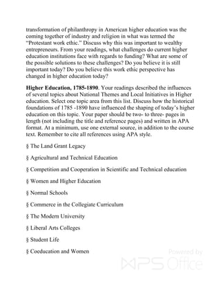 transformation of philanthropy in American higher education was the
coming together of industry and religion in what was termed the
“Protestant work ethic.” Discuss why this was important to wealthy
entrepreneurs. From your readings, what challenges do current higher
education institutions face with regards to funding? What are some of
the possible solutions to these challenges? Do you believe it is still
important today? Do you believe this work ethic perspective has
changed in higher education today?
Higher Education, 1785-1890. Your readings described the influences
of several topics about National Themes and Local Initiatives in Higher
education. Select one topic area from this list. Discuss how the historical
foundations of 1785 -1890 have influenced the shaping of today’s higher
education on this topic. Your paper should be two- to three- pages in
length (not including the title and reference pages) and written in APA
format. At a minimum, use one external source, in addition to the course
text. Remember to cite all references using APA style.
§ The Land Grant Legacy
§ Agricultural and Technical Education
§ Competition and Cooperation in Scientific and Technical education
§ Women and Higher Education
§ Normal Schools
§ Commerce in the Collegiate Curriculum
§ The Modern University
§ Liberal Arts Colleges
§ Student Life
§ Coeducation and Women
 