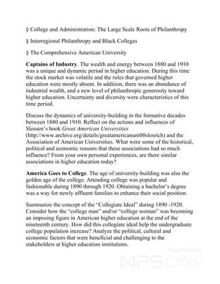 § College and Administration: The Large Scale Roots of Philanthropy
§ Interregional Philanthropy and Black Colleges
§ The Comprehensive American University
Captains of Industry. The wealth and energy between 1880 and 1910
was a unique and dynamic period in higher education. During this time
the stock market was volatile and the rules that governed higher
education were mostly absent. In addition, there was an abundance of
industrial wealth, and a new level of philanthropic generosity toward
higher education. Uncertainty and diversity were characteristics of this
time period.
Discuss the dynamics of university-building in the formative decades
between 1880 and 1910. Reflect on the actions and influences of
Slossen’s book Great American Universities
(http://www.archive.org/details/greatamericanuni00slosrich) and the
Association of American Universities. What were some of the historical,
political and economic reasons that these associations had so much
influence? From your own personal experiences, are there similar
associations in higher education today?
America Goes to College. The age of university-building was also the
golden age of the college. Attending college was popular and
fashionable during 1890 through 1920. Obtaining a bachelor’s degree
was a way for newly affluent families to enhance their social position.
Summarize the concept of the “Collegiate Ideal” during 1890 -1920.
Consider how the “college man” and/or “college woman” was becoming
an imposing figure in American higher education at the end of the
nineteenth century. How did this collegiate ideal help the undergraduate
college population increase? Analyze the political, cultural and
economic factors that were beneficial and challenging to the
stakeholders at higher education institutions.
 
