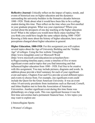 Reflective Journal. Critically reflect on the impact of topics, trends, and
events of historical eras on higher education and the dynamics
surrounding the university-builders in the formative decades between
1880 -1920. Think about what it would have been like to be a college
student during this time. Then reflect on the time when you first enrolled
in your graduate program. What was your experience? Where you
excited about the prospects of one day teaching at the higher education
level? What is the subject you would most likely enjoy teaching? Do
you think you could have taught the same subject during 1880 -1920?
Knowing a little more about the history of higher education, have your
perceptions changed about higher education in general.
Higher Education, 1880-1920. For this assignment you will explore
several topics about the Age of University Building and the “Golden
Age” of colleges. Using the free website Timeglider
(http://www.timeglider.com/) or Microsoft Word
(http://www.microsoft.com/education/en-us/teachers/how-
to/Pages/creating-timeline.aspx), create a timeline of five or more
significant events and/or topics that you find interesting and that
influenced higher education from 1880 - 1920. Feel free to be creative
with this assignment. You may include pictures, diagrams and words. In
addition please provide a brief summary for each of your significant
event and topics. Chapters Four and Five provide several different topics
and events to choose from. For example, one significant event could
include the Quest for the Great American University. It was an event
when 14 university presidents from institutions such as Harvard, Cornell,
and Johns Hopkins met to form the Association of American
Universities. Another significant event during this time frame was
philanthropy on a large scale. This was significant because it was the
first time universities had a permanent financial base. A few topics you
may want to explore are:
§ Intercollegiate Sports
§ Women’s Colleges
 