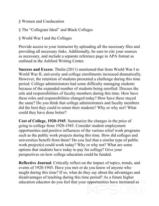 § Women and Coeducation
§ The “Collegiate Ideal” and Black Colleges
§ World War I and the Colleges
Provide access to your instructor by uploading all the necessary files and
providing all necessary links. Additionally, be sure to cite your sources
as necessary, and include a separate reference page in APA format as
outlined in the Ashford Writing Center.
Success and Excess. Thelin (2011) mentioned that from World War I to
World War II, university and college enrollments increased dramatically.
However, the retention of students presented a challenge during this time
period. College administrators had some difficulty managing students
because of the expanded number of students being enrolled. Discuss the
role and responsibilities of faculty members during this time. How have
these roles and responsibilities changed today? How have these stayed
the same? Do you think that college administrators and faculty members
did the best they could to retain their students? Why or why not? What
could they have done better?
Cost of College, 1920-1945. Summarize the changes in the price of
going to college from 1920-1945. Consider student employment
opportunities and positive influences of the various relief work programs
such as the public work projects during this time. How did colleges and
universities benefit from them? Do you feel that a similar type of public
work project(s) could work today? Why or why not? What are some
options that students have today to pay for college? Give your
perspectives on how college education could be funded.
Reflective Journal. Critically reflect on the impact of topics, trends, and
events of 1920-1945. Have you met or do you know of anyone who
taught during this time? If so, what do they say about the advantages and
disadvantages of teaching during this time period? As a future higher
education educator do you feel that your opportunities have increased as
 