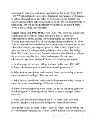 compared to what you read about opportunities for faculty from 1920 -
1945? What did faculty do as far as furthering their careers with regards
to scholarship and teaching? What do you plan to do to further your
career with regards to scholarship and teaching? Do you look forward to
publishing? Do you have a particular workshops or training in mind?
Write a book? Share your thoughts.
Higher Education, 1920-1945. From 1920-1945, there was significant
expansion and reforms in higher education. Reflect upon the
opportunities to attend college for women during this time period.
Women made up about 40% of the undergraduate enrollments in 1940.
This was remarkable considering that women were not permitted to earn
a bachelor’s degree just 60 years prior to 1940. Also of significance
were the women’s colleges of the privileged elite such as Wellesley,
Radcliffe, Smith, Vassar, and Barnard to name a few. Examine colleges
for women during this time period and compare them to your
educational experiences today. Consider the following questions:
a. In what ways did women college students in this era (1920-1945)
influence the current generation of women college students?
b. What factors, conditions, and values influence present-day women to
enroll in women's colleges? Discuss each one.
c. What factors, conditions, and values influence present-day women to
enroll in coeducational colleges? Discuss each one.
d. If you were an employer, what would you see as the advantages and
disadvantages of a female graduate from a women's college? Discuss
each one.
e. Have your perceptions changed last 5 -10 years about your own
potential prospects for academic and professional advancement?
Your paper should be three- to four- pages in length (not including the
title and reference pages) and written in APA format. At a minimum, use
 