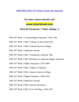 ASHFORD EDU 657 Entire Course (No Journals)
For more course tutorials visit
www.tutorialrank.com
Tutorial Purchased: 5 Times, Rating: A
EDU 657 Week 1 Colonial Higher Education, 1636-1784
EDU 657 Week 1 DQ 1 Colleges in the Colonial Era
EDU 657 Week 1 DQ 2 Colonial Revival Colleges
EDU 657 Week 1 Reflective Journal
EDU 657 Week 2 DQ 1 Creating the American Way
EDU 657 Week 2 DQ 2 Resilience in American Higher Education
EDU 657 Week 2 Higher Education, 1785-1890
EDU 657 Week 3 DQ 1 Captains of Industry
EDU 657 Week 3 DQ 2 America Goes to College
EDU 657 Week 3 Higher Education, 1880-1920
EDU 657 Week 3 Reflective Journal
EDU 657 Week 4 DQ 1 Success and Excess
EDU 657 Week 4 DQ 2 Cost of College, 1920-1945
 