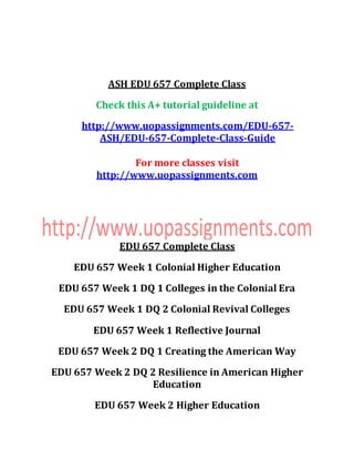 ASH EDU 657 Complete Class
Check this A+ tutorial guideline at
http://www.uopassignments.com/EDU-657-
ASH/EDU-657-Complete-Class-Guide
For more classes visit
http://www.uopassignments.com
EDU 657 Complete Class
EDU 657 Week 1 Colonial Higher Education
EDU 657 Week 1 DQ 1 Colleges in the Colonial Era
EDU 657 Week 1 DQ 2 Colonial Revival Colleges
EDU 657 Week 1 Reflective Journal
EDU 657 Week 2 DQ 1 Creating the American Way
EDU 657 Week 2 DQ 2 Resilience in American Higher
Education
EDU 657 Week 2 Higher Education
 