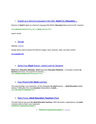[object Object],Directory of Adult English as a Second Language (ESL/ESOL) Education Resources for ESL Teachers<br />www.eslinusa.com/teaching_esl_to_adult_learners.html -<br />search results<br />,[object Object],(Nasdaq: GOOG) <br />Google allows users to search the Web for images, news, products, video, and other content<br />www.google.com<br />,[object Object],Adult Basic Education Websites. Adult Secondary Education Websites ... It includes a section for teachers and tutors, and a section for learners. ..www.adulted.santacruz.k12.ca.us/links.htm <br />,[object Object],The Learning Edge, is an interactive, on-line newspaper for adult learners. ... Adult Education Health Literacy Toolkit grew from many teachers' observations of adult ...www.alri.org/litlist/websites.html - <br />,[object Object],The best Internet resources for Adult Education teachers: GED information, organizations, and adult numeracy sites to help in your classroom.mathforum.org/teachers/adult.ed <br />mathforum.org/teachers/adult.ed - Cached<br />,[object Object],Adult, Nontraditional & Continuing Education. See also: Teachers, ... Smithsonian Education - Smithsonian educational resources for students, teachers, and ...www.southplainfield.lib.nj.us/useful/education.htm <br />,[object Object],Adult literacy/basic skills/ESOL Web sites reviewed by adult education teachers ... Designed for teachers working in young adult education programs these sites are ...home.comcast.net/~djrosen/litlist/abse.html <br />,[object Object],Reviews of Web sites are added periodically, and the Webliography is regularly ... for teachers. It has basic information on what resources are available to local adult ...alri.org/pubs/webliography.html <br />,[object Object],Offers teachers tools to create their own web page for the class to post homework, announcements, and other information.www.teacherweb.com<br />,[object Object],For teachers, students, librarians and parents. If you click under teachers, you can ... Meert's Website list for the Business Classroom- This website list ...teachers.usd497.org/rharders/Websites List and Links/<br />