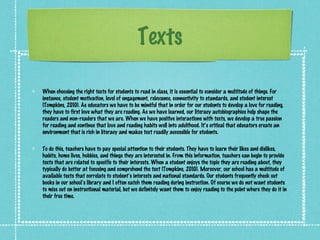 Texts

When choosing the right texts for students to read in class, it is essential to consider a multitude of things. For
instance, student motivation, level of engagement, relevance, connectivity to standards, and student interest
(Tompkins, 2010). As educators we have to be mindful that in order for our students to develop a love for reading,
they have to first love what they are reading. As we have learned, our literacy autobiographies help shape the
readers and non-readers that we are. When we have positive interactions with texts, we develop a true passion
for reading and continue that love and reading habits well into adulthood. It’s critical that educators create an
environment that is rich in literacy and makes text readily accessible for students.

To do this, teachers have to pay special attention to their students. They have to learn their likes and dislikes,
habits, home lives, hobbies, and things they are interested in. From this information, teachers can begin to provide
texts that are related to specific to their interests. When a student enjoys the topic they are reading about, they
typically do better at focusing and comprehend the text (Tompkins, 2010). Moreover, our school has a multitude of
available texts that correlate to student’s interests and national standards. Our students frequently check out
books in our school’s library and I often catch them reading during instruction. Of course we do not want students
to miss out on instructional material, but we definitely want them to enjoy reading to the point where they do it in
their free time.
 