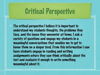 Critical Perspective
The critical perspective I believe it is important to
understand my students thoughts, the problems they
face, and the issues they encounter at home. I ask a
variety of questions and engage my students in a
meaningful conversations that enables me to get to
know them on a deeper level. From this information I can
have students engage in reading and writing
assignments where they can think critically about the
text and evaluate it enough to write something
meaningful about it.
 