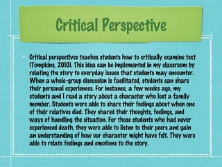 Critical Perspective
Critical perspectives teaches students how to critically examine text
(Tompkins, 2010). This idea can be implemented in my classroom by
relating the story to everyday issues that students may encounter.
When a whole-group discussion is facilitated, students can share
their personal experiences. For instance, a few weeks ago, my
students and I read a story about a character who lost a family
member. Students were able to share their feelings about when one
of their relatives died. They shared their thoughts, feelings, and
ways of handling the situation. For those students who had never
experienced death, they were able to listen to their peers and gain
an understanding of how our character might have felt. They were
able to relate feelings and emotions to the story.
 