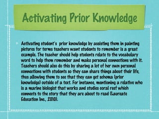 Activating Prior Knowledge

Activating student’s prior knowledge by assisting them in painting
pictures for terms teachers want students to remember is a great
example. The teacher should help students relate to the vocabulary
word to help them remember and make personal connections with it.
Teachers should also do this by sharing a lot of her own personal
connections with students so they can share things about their life,
thus allowing them to see that they can get schema (prior
knowledge) outside of a text. For instance, mentioning a relative who
is a marine biologist that works and studies coral reef which
connects to the story that they are about to read (Laureate
Education Inc., 2010).
 
