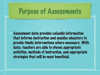 Purpose of Assessments

Assessment data provides valuable information
that informs instruction and enables educators to
provide timely interventions where necessary. With
data, teachers are able to choose appropriate
activities, methods of instruction, and appropriate
strategies that will be most beneficial.
 